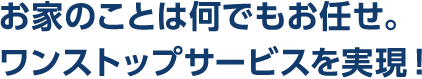 お家のことは何でもお任せ。ワンストップサービスを実現!
